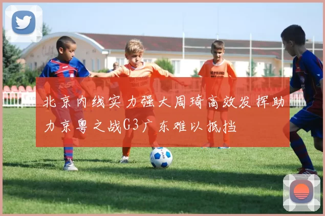 北京内线实力强大周琦高效发挥助力京粤之战G3广东难以抵挡