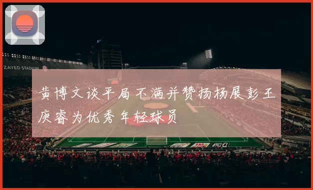 黄博文谈平局不满并赞扬杨展彭王庚睿为优秀年轻球员