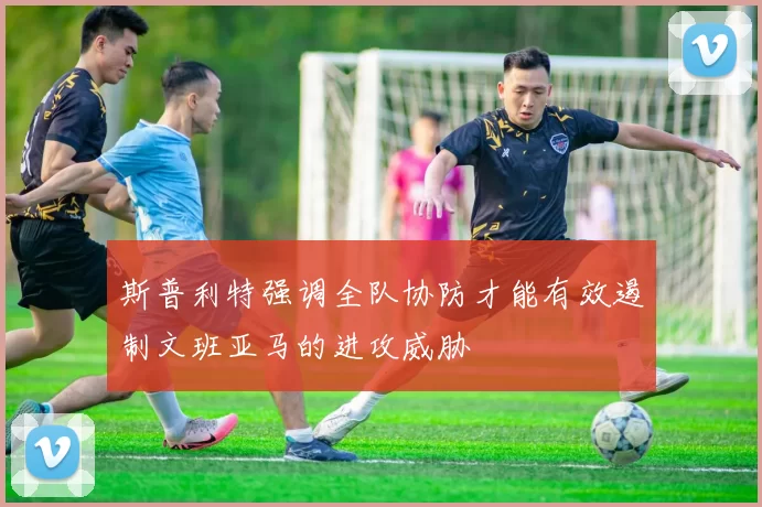 斯普利特强调全队协防才能有效遏制文班亚马的进攻威胁