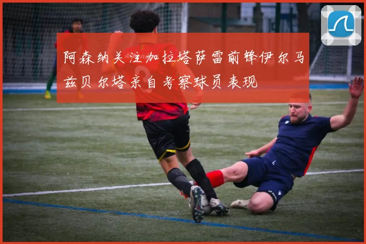 阿森纳关注加拉塔萨雷前锋伊尔马兹贝尔塔亲自考察球员表现