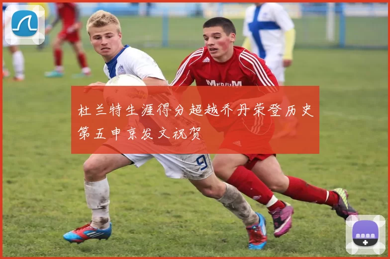 杜兰特生涯得分超越乔丹荣登历史第五申京发文祝贺