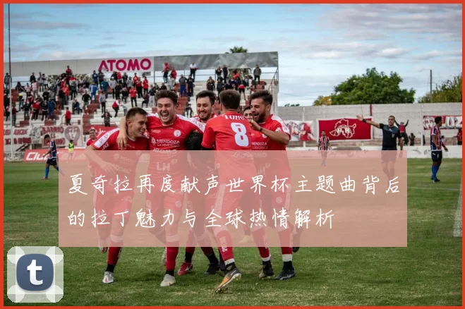 夏奇拉再度献声世界杯主题曲背后的拉丁魅力与全球热情解析