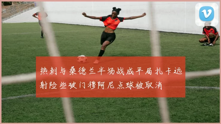 热刺与桑德兰半场战成平局扎卡远射险些破门穆阿尼点球被取消