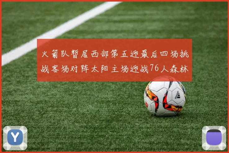 火箭队暂居西部第五迎最后四场挑战客场对阵太阳主场迎战76人森林狼与灰熊