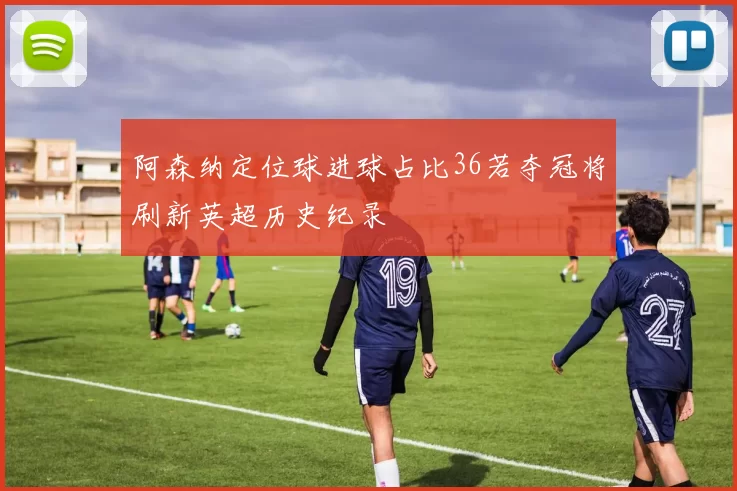 阿森纳定位球进球占比36若夺冠将刷新英超历史纪录