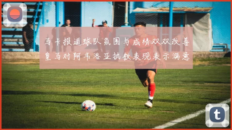 马卡报道球队氛围与成绩双双改善皇马对阿韦洛亚执教表现表示满意