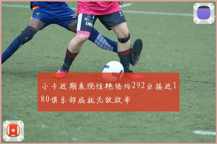 小卡近期表现惊艳场均292分接近180俱乐部成就无敌效率