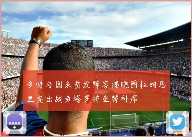 多特与国米首发阵容揭晓图拉姆恩里克出战劳塔罗将坐替补席