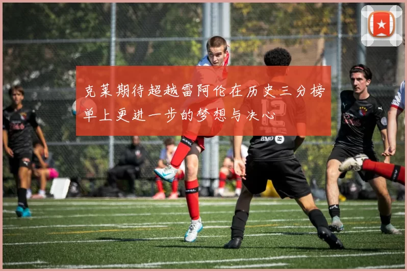 克莱期待超越雷阿伦在历史三分榜单上更进一步的梦想与决心